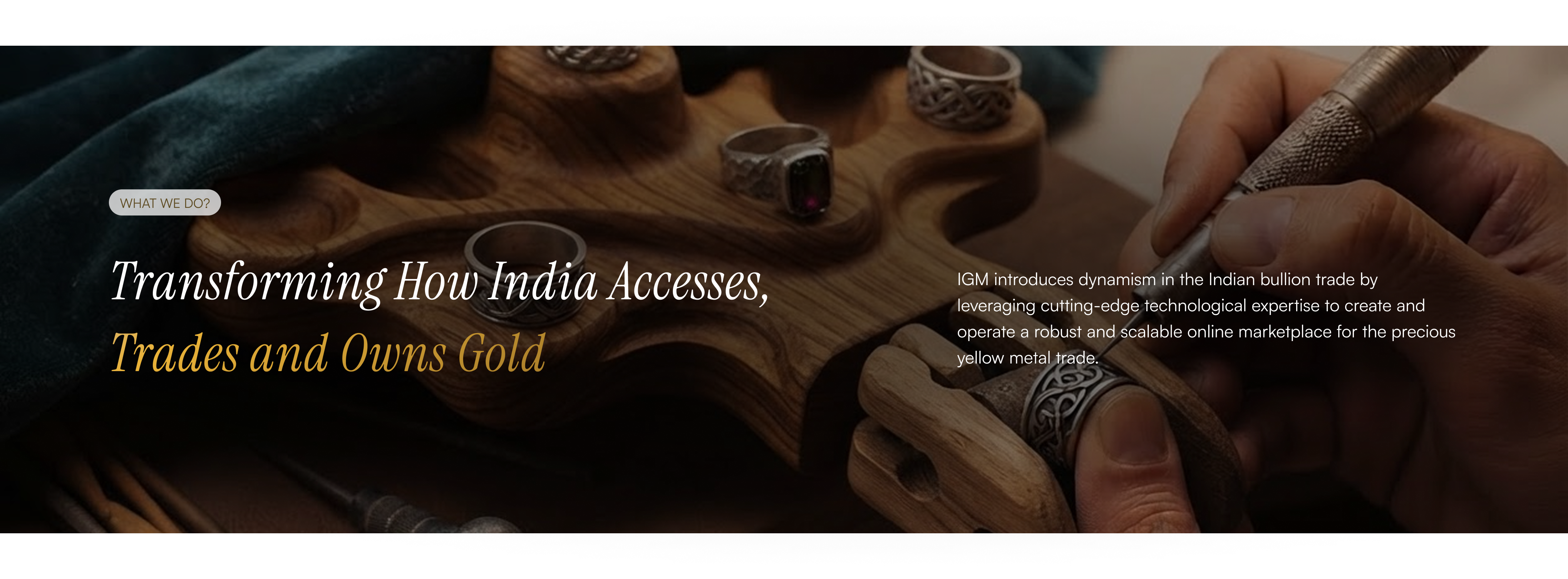 What we do: Transforming how India accesses, trades and owns gold. IGM introduces dynamism in the Indian bullion trade by leveraging cutting-edge technological expertise to create and operate a robust and scalable online marketplace for the precious yellow metal trade.